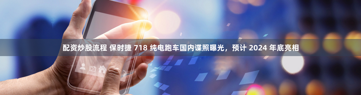 配资炒股流程 保时捷 718 纯电跑车国内谍照曝光，预计 2024 年底亮相