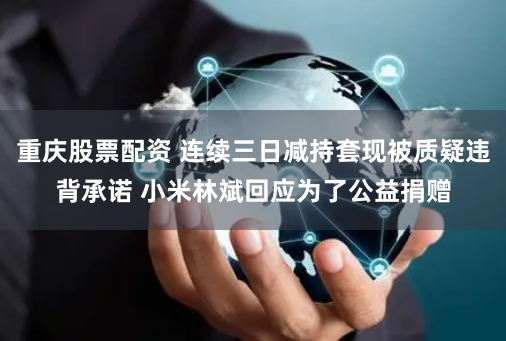 重庆股票配资 连续三日减持套现被质疑违背承诺 小米林斌回应为了公益捐赠