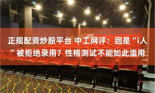 正规配资炒股平台 中工网评：因是“i人”被拒绝录用？性格测试不能如此滥用