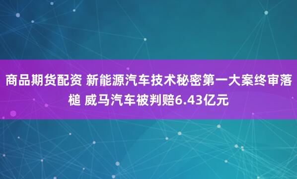 商品期货配资 新能源汽车技术秘密第一大案终审落槌 威马汽车被判赔6.43亿元