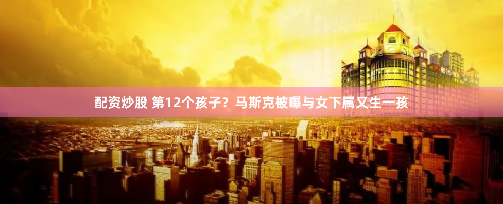配资炒股 第12个孩子？马斯克被曝与女下属又生一孩