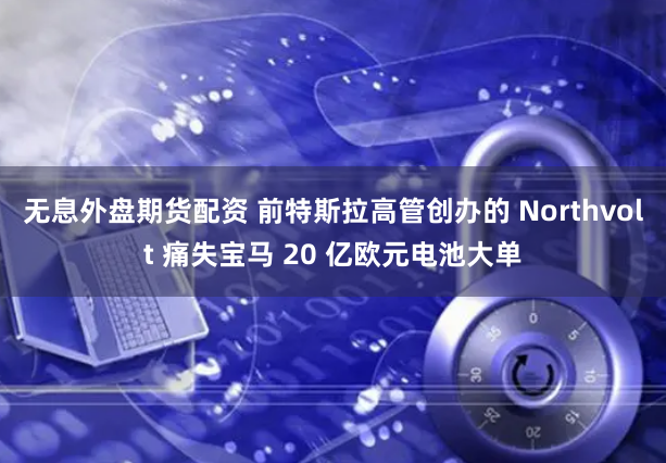 无息外盘期货配资 前特斯拉高管创办的 Northvolt 痛失宝马 20 亿欧元电池大单