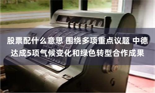 股票配什么意思 围绕多项重点议题 中德达成5项气候变化和绿色转型合作成果