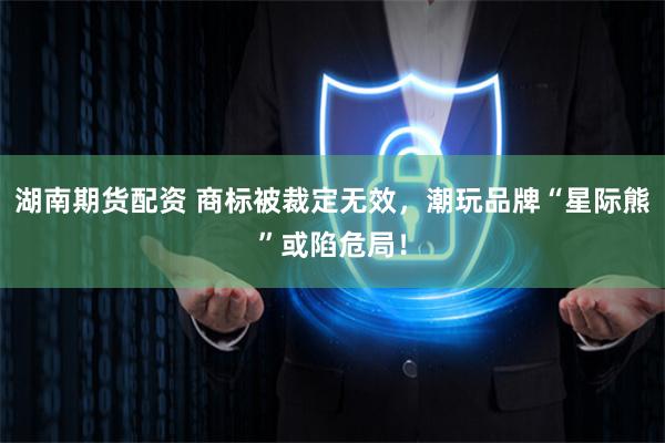 湖南期货配资 商标被裁定无效，潮玩品牌“星际熊”或陷危局！