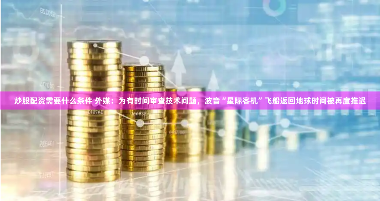炒股配资需要什么条件 外媒：为有时间审查技术问题，波音“星际客机”飞船返回地球时间被再度推迟