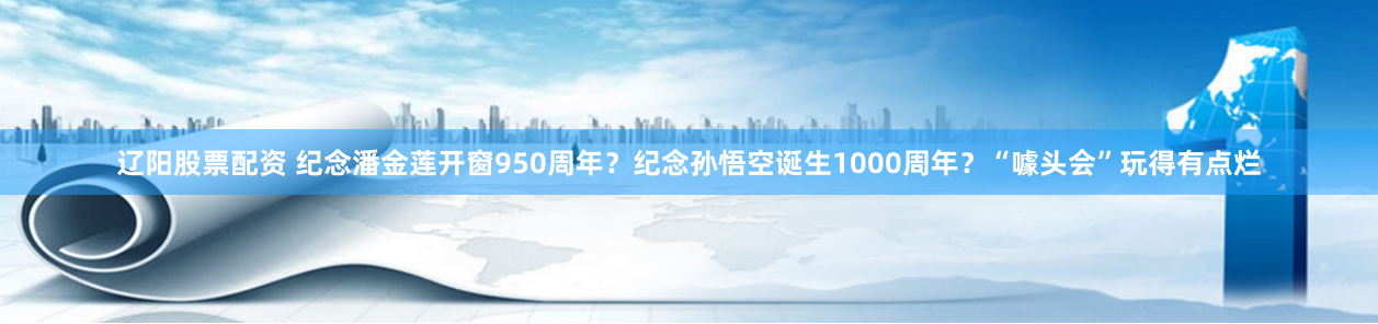 辽阳股票配资 纪念潘金莲开窗950周年？纪念孙悟空诞生1000周年？“噱头会”玩得有点烂