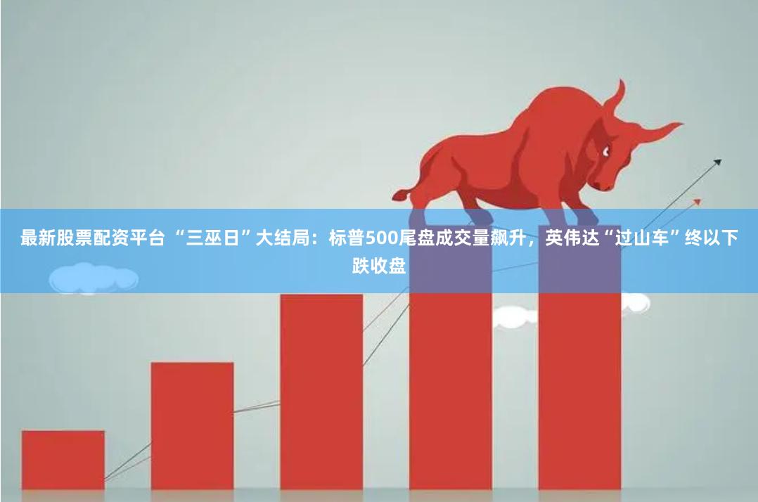 最新股票配资平台 “三巫日”大结局：标普500尾盘成交量飙升，英伟达“过山车”终以下跌收盘