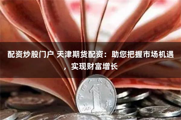 配资炒股门户 天津期货配资：助您把握市场机遇，实现财富增长