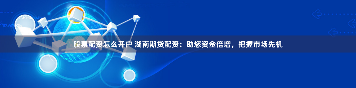 股票配资怎么开户 湖南期货配资：助您资金倍增，把握市场先机