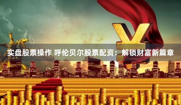 实盘股票操作 呼伦贝尔股票配资：解锁财富新篇章
