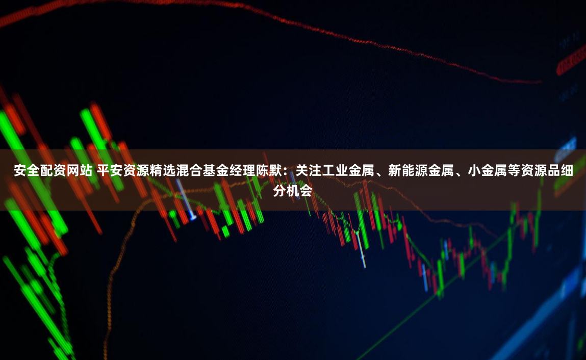 安全配资网站 平安资源精选混合基金经理陈默：关注工业金属、新能源金属、小金属等资源品细分机会