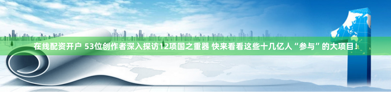 在线配资开户 53位创作者深入探访12项国之重器 快来看看这些十几亿人“参与”的大项目！