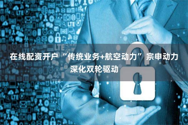 在线配资开户 “传统业务+航空动力” 宗申动力深化双轮驱动