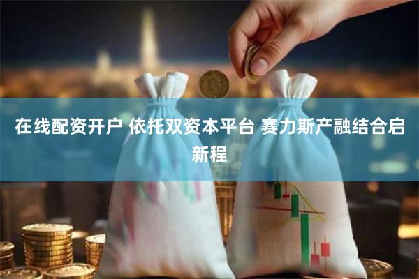 在线配资开户 依托双资本平台 赛力斯产融结合启新程