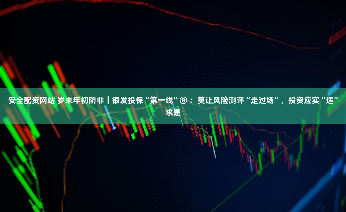 安全配资网站 岁末年初防非｜银发投保“第一线”⑧ ：莫让风险测评“走过场”，投资应实“适”求是