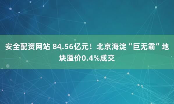 安全配资网站 84.56亿元！北京海淀“巨无霸”地块溢价0.4%成交