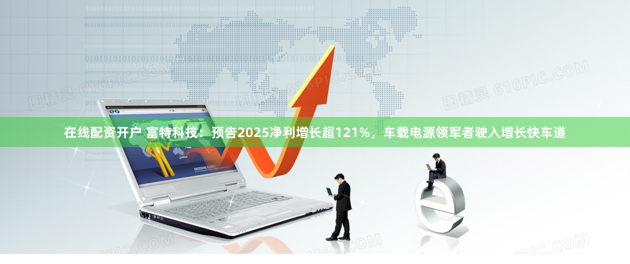 在线配资开户 富特科技：预告2025净利增长超121%，车载电源领军者驶入增长快车道