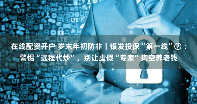 在线配资开户 岁末年初防非｜银发投保“第一线”⑦ ：警惕“远程代炒”，别让虚假“专家”掏空养老钱
