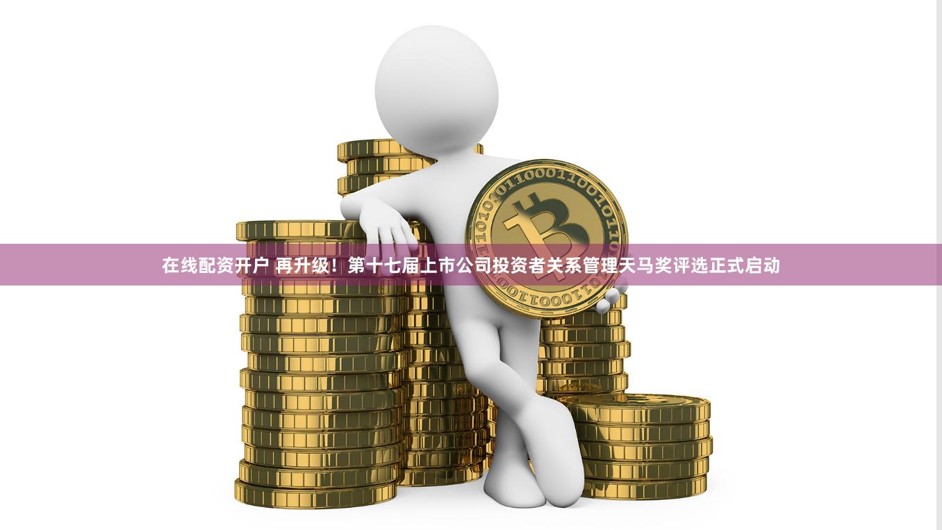 在线配资开户 再升级！第十七届上市公司投资者关系管理天马奖评选正式启动
