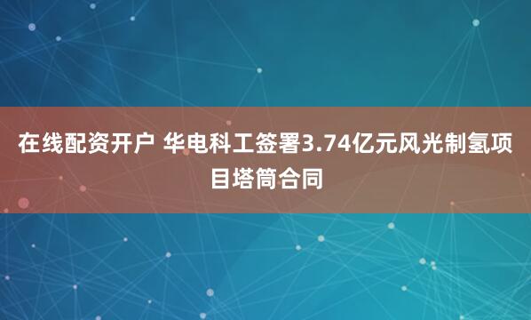 在线配资开户 华电科工签署3.74亿元风光制氢项目塔筒合同