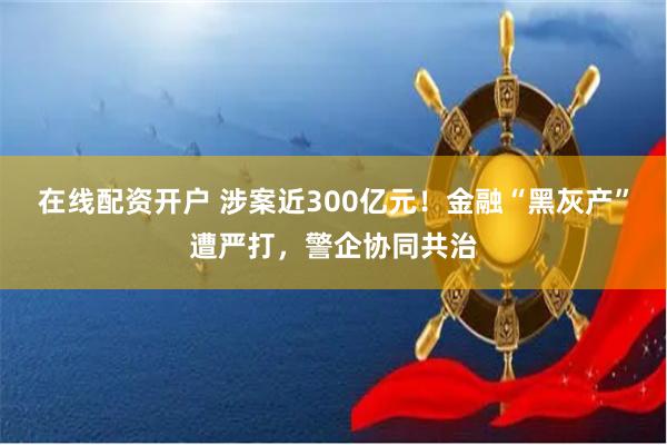 在线配资开户 涉案近300亿元！金融“黑灰产”遭严打，警企协同共治