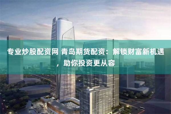 专业炒股配资网 青岛期货配资：解锁财富新机遇，助你投资更从容